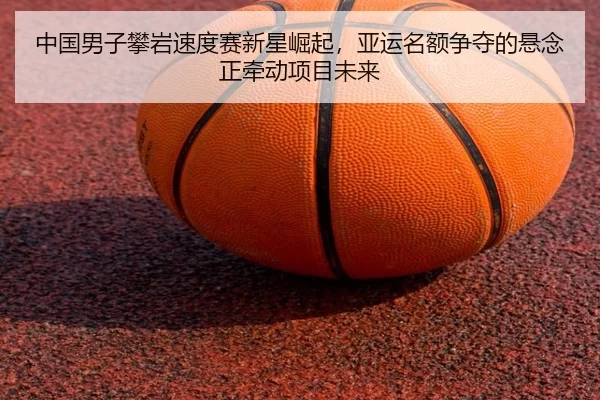 中国男子攀岩速度赛新星崛起，亚运名额争夺的悬念正牵动项目未来